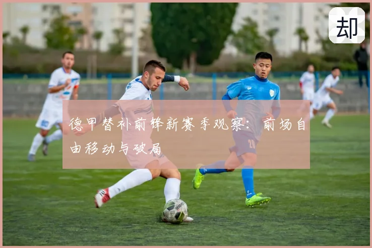 德甲替补前锋新赛季观察:前场自由移动与破局